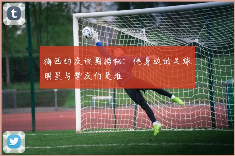 梅西的友谊圈揭秘：他身边的足球明星与挚友们是谁