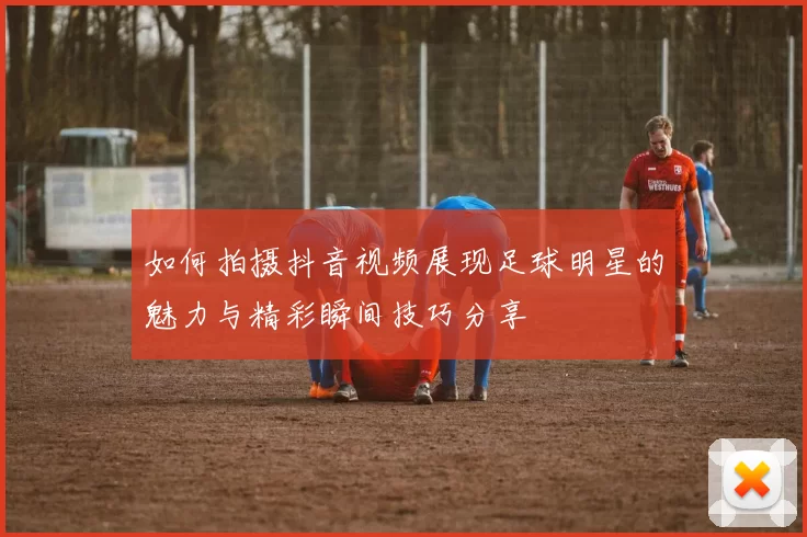 如何拍摄抖音视频展现足球明星的魅力与精彩瞬间技巧分享