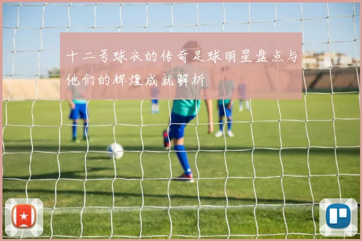 十二号球衣的传奇足球明星盘点与他们的辉煌成就解析