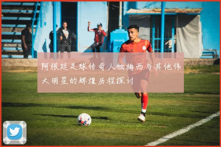 阿根廷足球传奇人物梅西与其他伟大明星的辉煌历程探讨