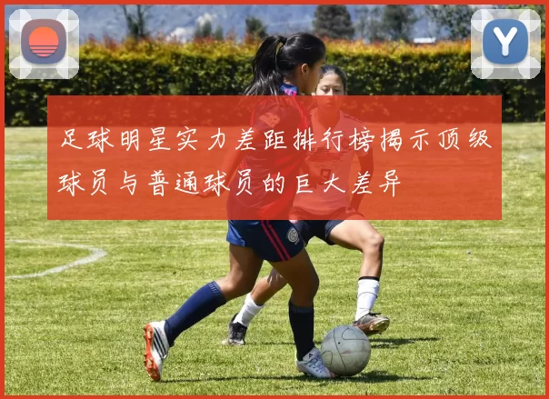 足球明星实力差距排行榜揭示顶级球员与普通球员的巨大差异