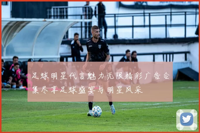 足球明星代言魅力无限精彩广告合集尽享足球盛宴与明星风采