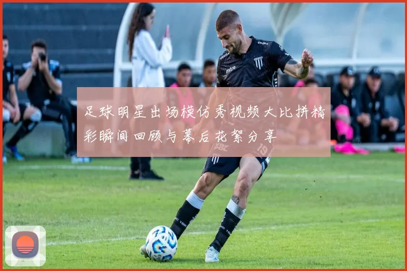 足球明星出场模仿秀视频大比拼精彩瞬间回顾与幕后花絮分享