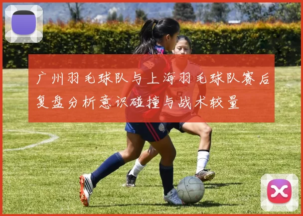 广州羽毛球队与上海羽毛球队赛后复盘分析意识碰撞与战术较量