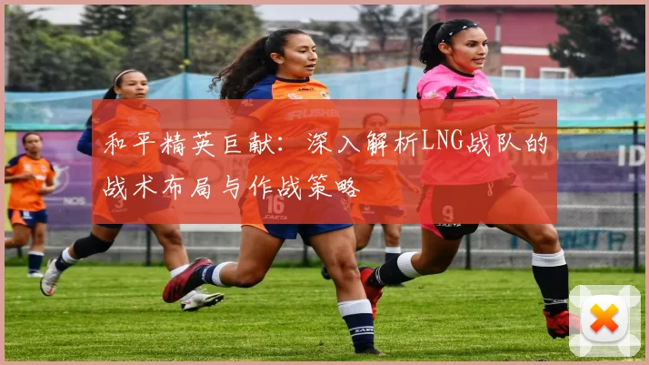 和平精英巨献：深入解析LNG战队的战术布局与作战策略