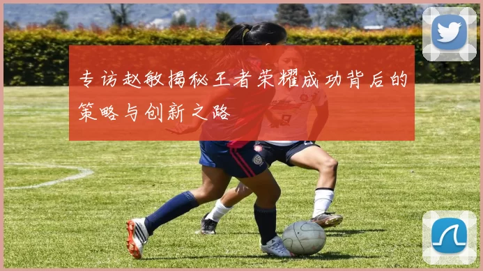 专访赵敏揭秘王者荣耀成功背后的策略与创新之路