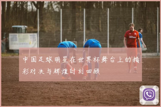 中国足球明星在世界杯舞台上的精彩对决与辉煌时刻回顾