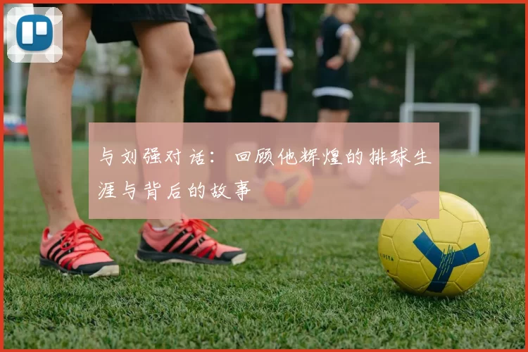 与刘强对话：回顾他辉煌的排球生涯与背后的故事