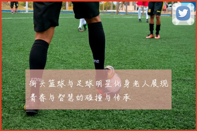街头篮球与足球明星化身老人展现青春与智慧的碰撞与传承