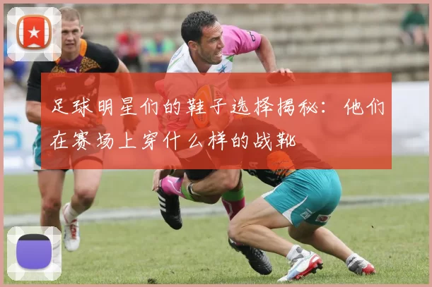 足球明星们的鞋子选择揭秘：他们在赛场上穿什么样的战靴