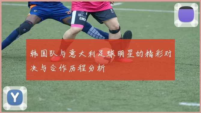 韩国队与意大利足球明星的精彩对决与合作历程分析