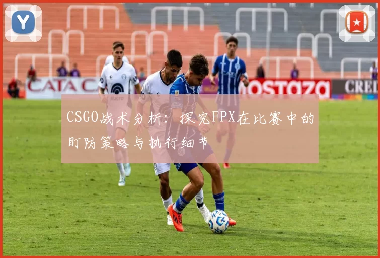 CSGO战术分析：探究FPX在比赛中的盯防策略与执行细节