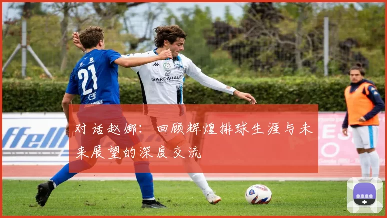 对话赵娜：回顾辉煌排球生涯与未来展望的深度交流