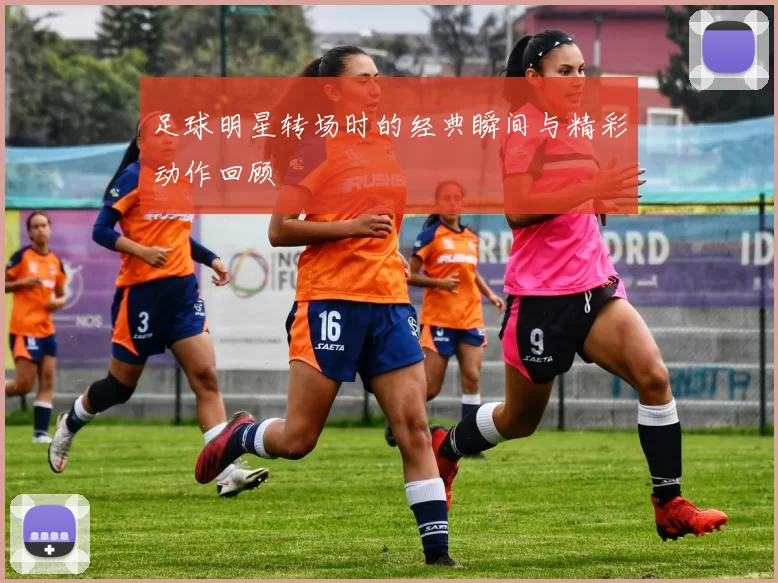 足球明星转场时的经典瞬间与精彩动作回顾