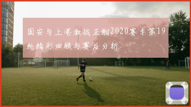 国安与上港激战正酣2020赛季第19轮精彩回顾与赛后分析