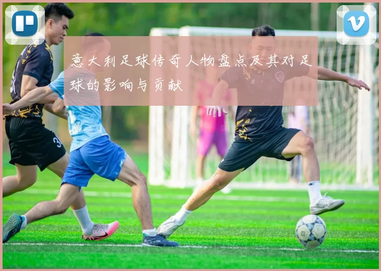 意大利足球传奇人物盘点及其对足球的影响与贡献