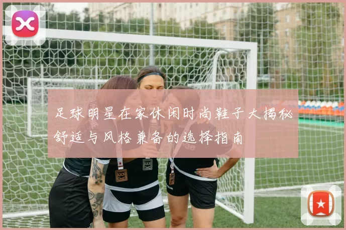 足球明星在家休闲时尚鞋子大揭秘舒适与风格兼备的选择指南