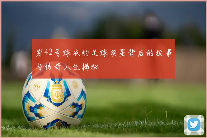 穿42号球衣的足球明星背后的故事与传奇人生揭秘