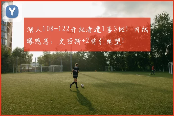 湖人108-122开拓者遭1喜3忧！内线曝隐患，史密斯+2将引绝望！
