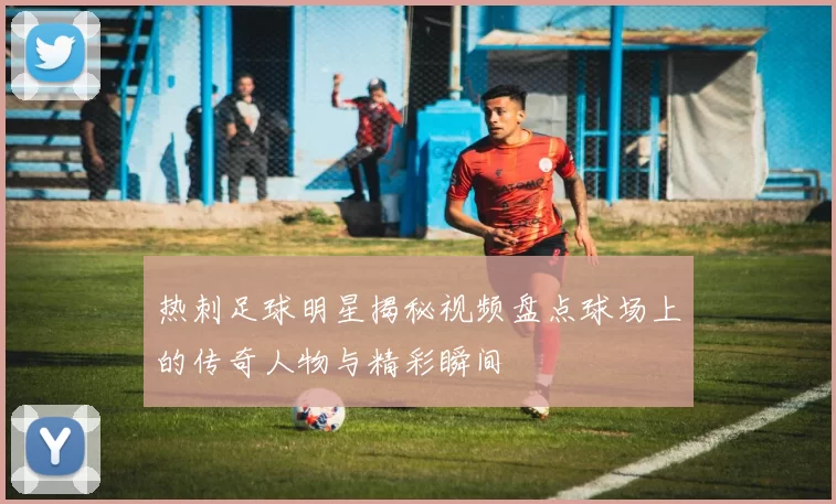 热刺足球明星揭秘视频盘点球场上的传奇人物与精彩瞬间