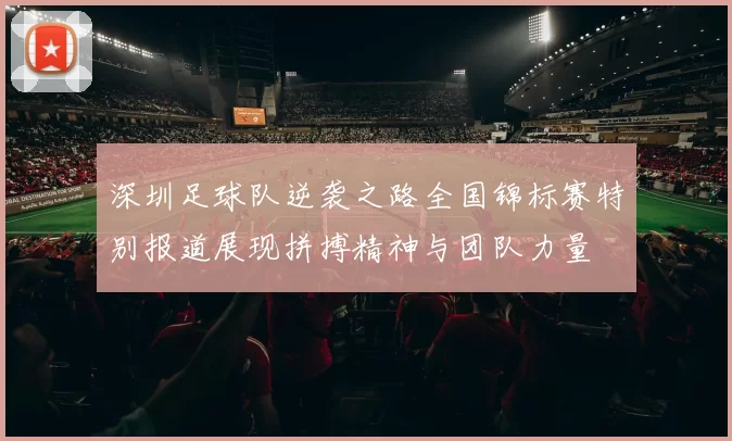 深圳足球队逆袭之路全国锦标赛特别报道展现拼搏精神与团队力量
