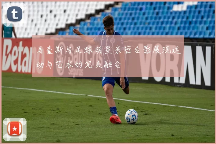 马奎斯与足球明星亲密合影展现运动与艺术的完美融合