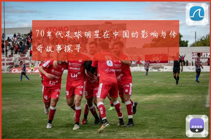 70年代足球明星在中国的影响与传奇故事探寻