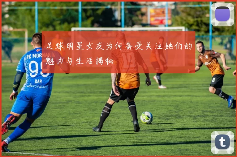 足球明星女友为何备受关注她们的魅力与生活揭秘