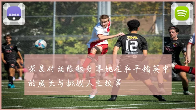 深度对话陈敏分享她在和平精英中的成长与挑战人生故事