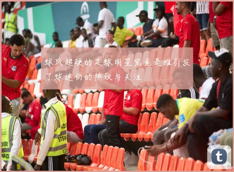球风超硬的足球明星究竟是谁引发了球迷们的热议与关注