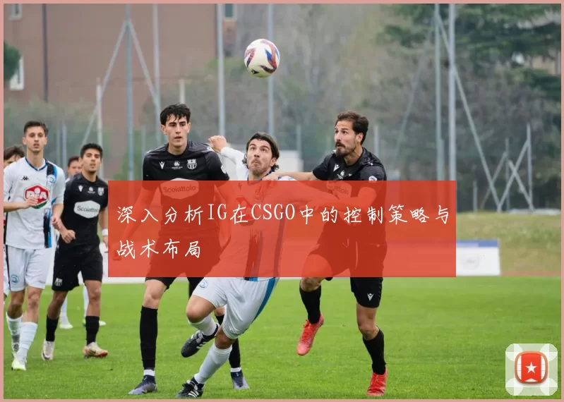 深入分析IG在CSGO中的控制策略与战术布局