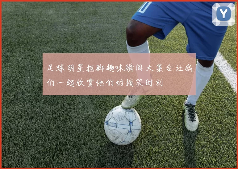 足球明星抠脚趣味瞬间大集合让我们一起欣赏他们的搞笑时刻