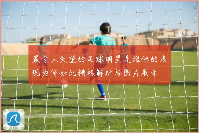 最令人失望的足球明星是谁他的表现为何如此糟糕解析与图片展示