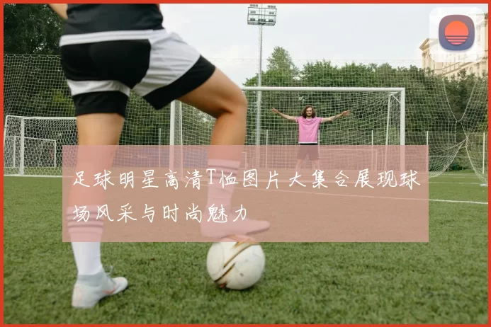 足球明星高清T恤图片大集合展现球场风采与时尚魅力