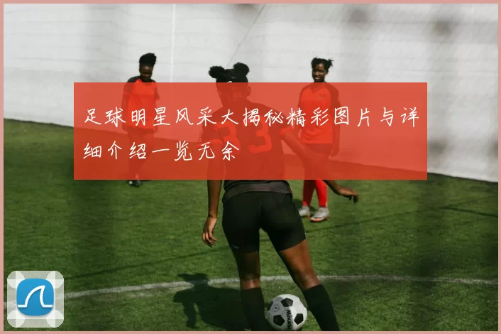 足球明星风采大揭秘精彩图片与详细介绍一览无余