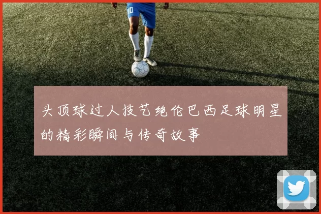 头顶球过人技艺绝伦巴西足球明星的精彩瞬间与传奇故事