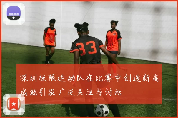 深圳极限运动队在比赛中创造新高成就引发广泛关注与讨论