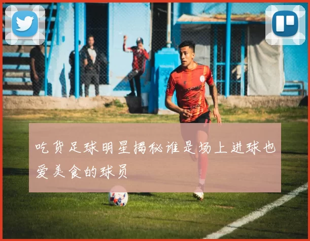 吃货足球明星揭秘谁是场上进球也爱美食的球员