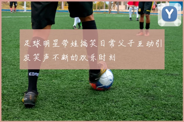 足球明星带娃搞笑日常父子互动引发笑声不断的欢乐时刻
