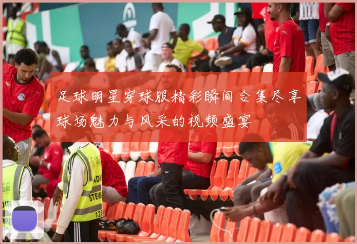 足球明星穿球服精彩瞬间合集尽享球场魅力与风采的视频盛宴