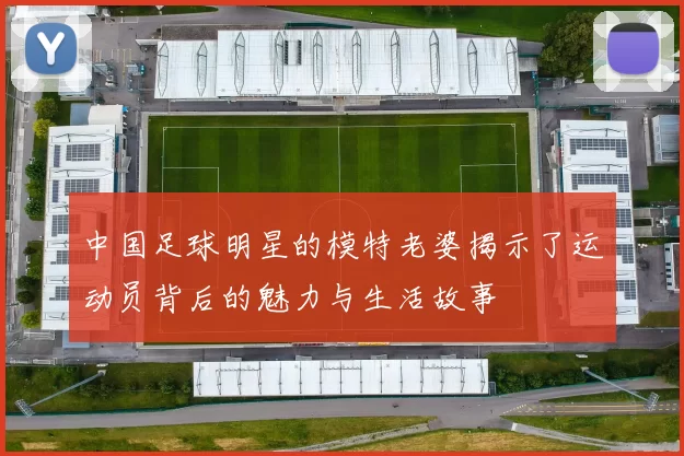 中国足球明星的模特老婆揭示了运动员背后的魅力与生活故事