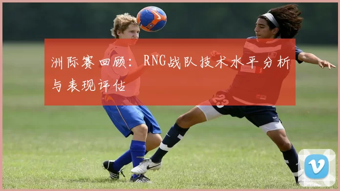 洲际赛回顾：RNG战队技术水平分析与表现评估