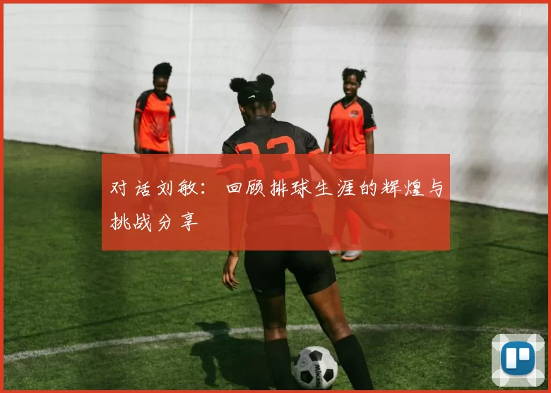 对话刘敏：回顾排球生涯的辉煌与挑战分享