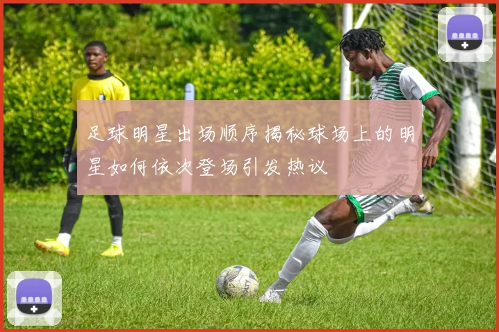 足球明星出场顺序揭秘球场上的明星如何依次登场引发热议