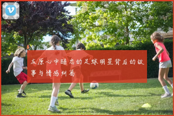 灰原心中暗恋的足球明星背后的故事与情感纠葛