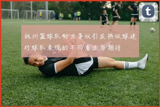 杭州篮球队耐力争议引发热议球迷对球队表现的不同看法与期待