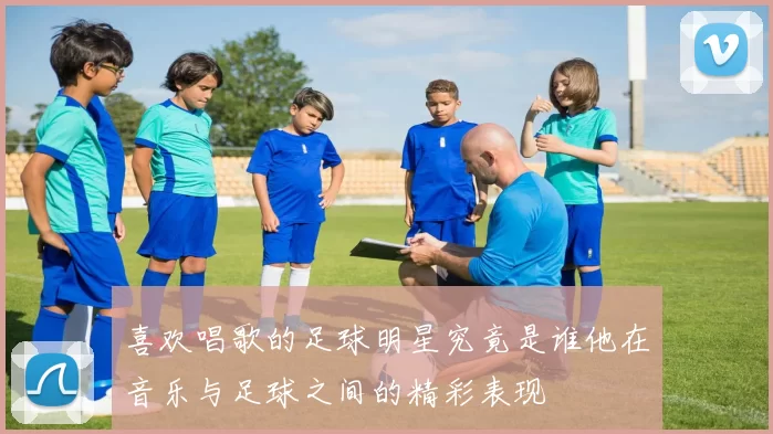 喜欢唱歌的足球明星究竟是谁他在音乐与足球之间的精彩表现