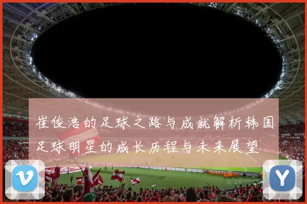 崔俊浩的足球之路与成就解析韩国足球明星的成长历程与未来展望