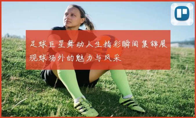 足球巨星舞动人生精彩瞬间集锦展现球场外的魅力与风采