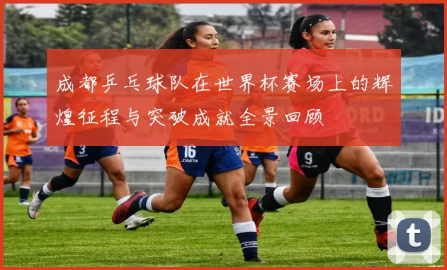 成都乒乓球队在世界杯赛场上的辉煌征程与突破成就全景回顾